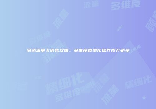闲鱼流量卡销售攻略：多维度精细化操作提升销量