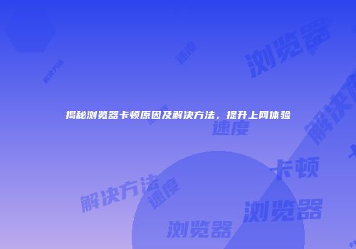 揭秘浏览器卡顿原因及解决方法，提升上网体验