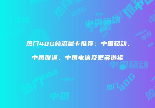 热门40G纯流量卡推荐：中国移动、中国联通、中国电信及更多选择