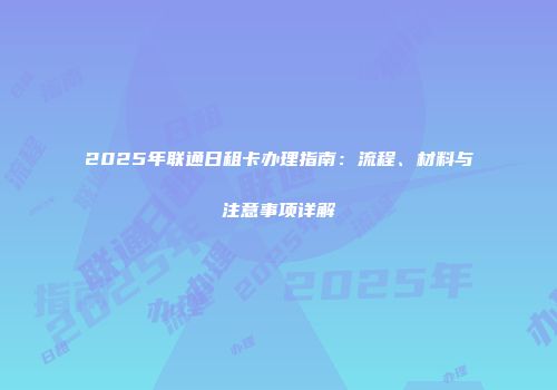 2025年联通日租卡办理指南：流程、材料与注意事项详解
