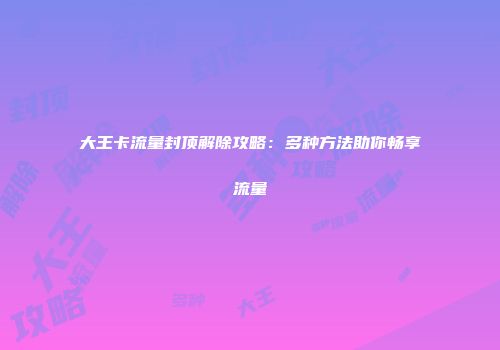 大王卡流量封顶解除攻略：多种方法助你畅享流量