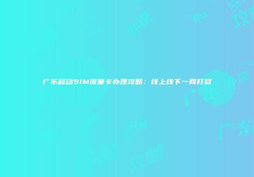 广东移动SIM流量卡办理攻略：线上线下一网打尽