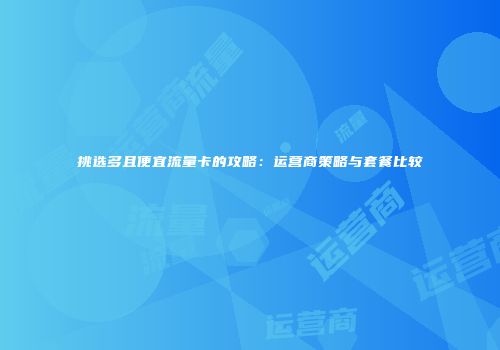 挑选多且便宜流量卡的攻略：运营商策略与套餐比较