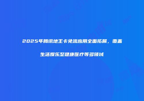 2025年腾讯地王卡免流应用全面拓展，覆盖生活娱乐至健康医疗等多领域