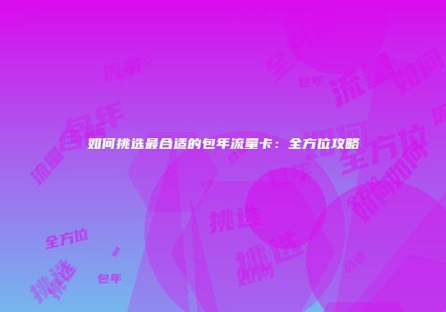 如何挑选最合适的包年流量卡：全方位攻略