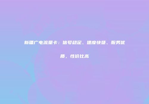 新疆广电流量卡：信号稳定、速度快捷、服务优质，性价比高