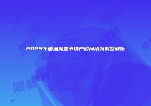 2025年普通流量卡销户时间限制调整解析