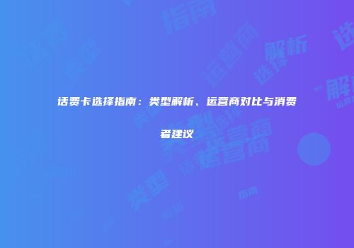 话费卡选择指南：类型解析、运营商对比与消费者建议