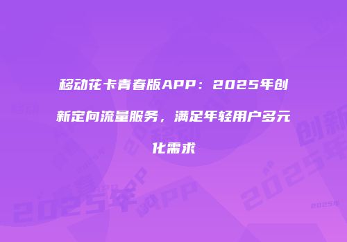 移动花卡青春版APP：2025年创新定向流量服务，满足年轻用户多元化需求