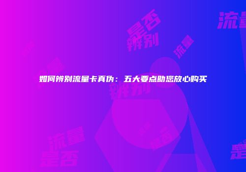 如何辨别流量卡真伪：五大要点助您放心购买