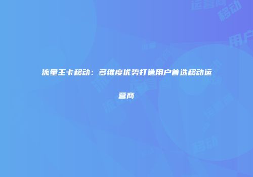 流量王卡移动：多维度优势打造用户首选移动运营商