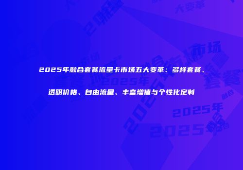 2025年融合套餐流量卡市场五大变革：多样套餐、透明价格、自由流量、丰富增值与个性化定制
