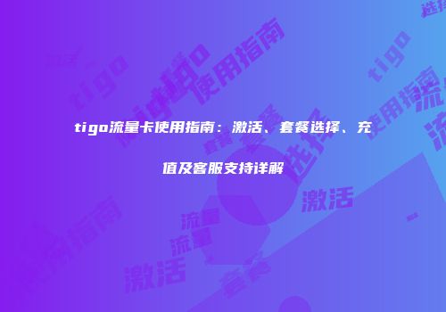 tigo流量卡使用指南：激活、套餐选择、充值及客服支持详解