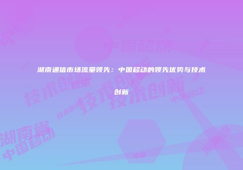 湖南通信市场流量领先：中国移动的领先优势与技术创新