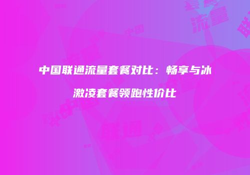 中国联通流量套餐对比：畅享与冰激凌套餐领跑性价比