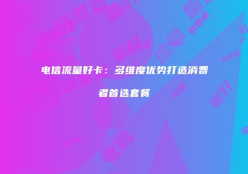 电信流量好卡：多维度优势打造消费者首选套餐
