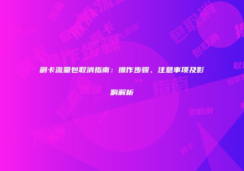 副卡流量包取消指南：操作步骤、注意事项及影响解析