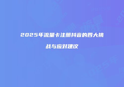2025年流量卡注册抖音的四大挑战与应对建议