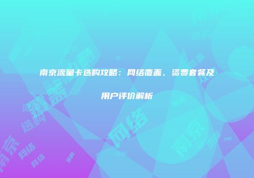 南京流量卡选购攻略：网络覆盖、资费套餐及用户评价解析