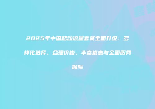2025年中国移动流量套餐全面升级：多样化选择、合理价格、丰富优惠与全面服务保障