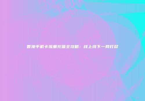 香港手机卡流量充值全攻略：线上线下一网打尽