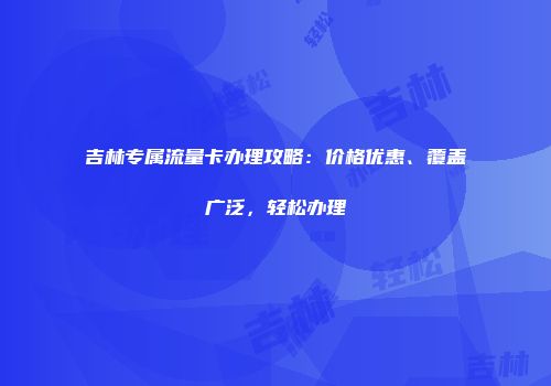 吉林专属流量卡办理攻略：价格优惠、覆盖广泛，轻松办理