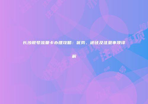 长沙靓号流量卡办理攻略：优势、途径及注意事项详解