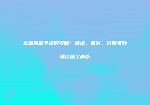 全国流量卡选购攻略：渠道、套餐、价格与办理流程全解析
