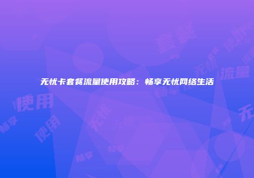 无忧卡套餐流量使用攻略：畅享无忧网络生活
