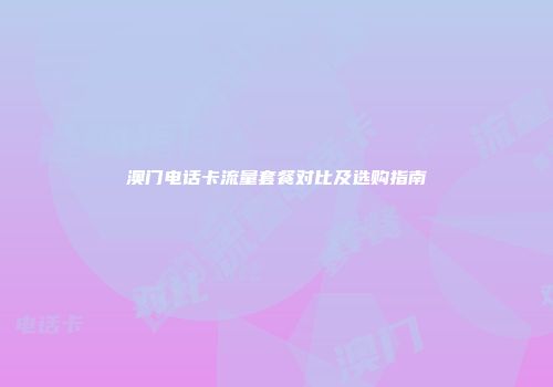 澳门电话卡流量套餐对比及选购指南