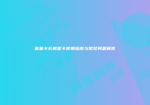 流量卡长期星卡使用指南与常见问题解答