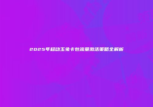2025年移动玉兔卡包流量激活策略全解析