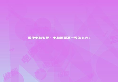 解决电脑卡顿：电脑流量不一致怎么办？