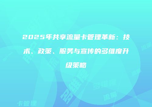 2025年共享流量卡管理革新：技术、政策、服务与宣传的多维度升级策略