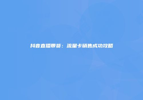 抖音直播带货：流量卡销售成功攻略