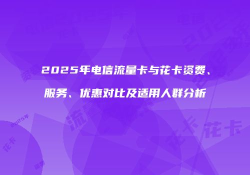 2025年电信流量卡与花卡资费、服务、优惠对比及适用人群分析