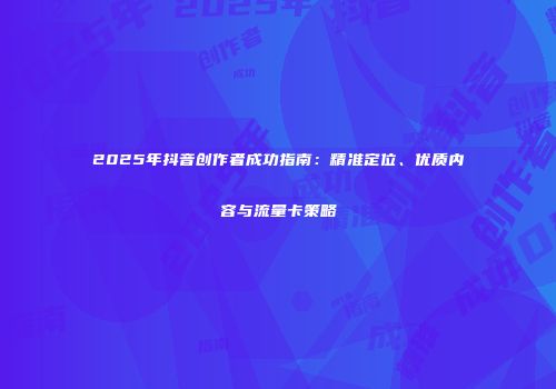 2025年抖音创作者成功指南：精准定位、优质内容与流量卡策略