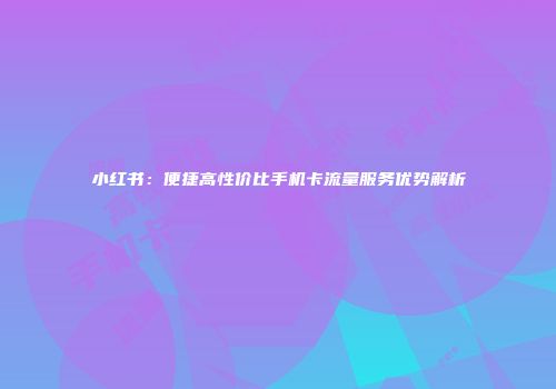 小红书：便捷高性价比手机卡流量服务优势解析