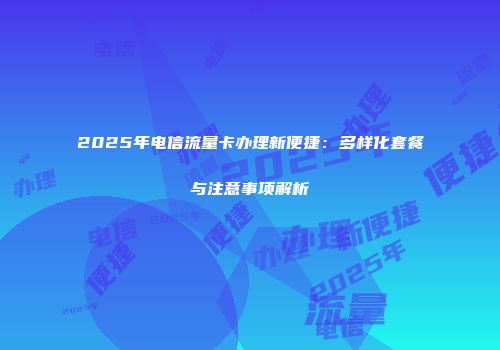2025年电信流量卡办理新便捷：多样化套餐与注意事项解析