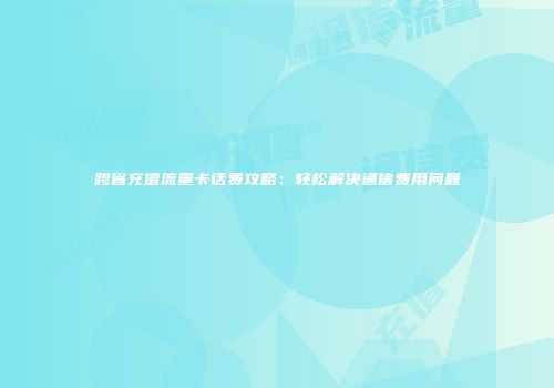 跨省充值流量卡话费攻略：轻松解决通信费用问题