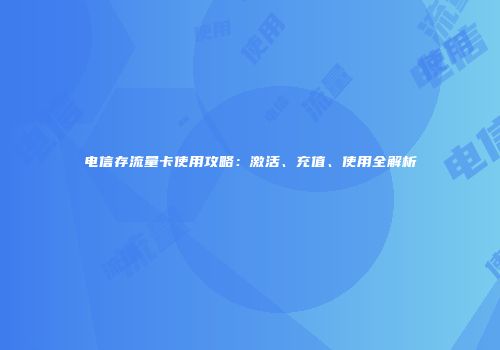 电信存流量卡使用攻略：激活、充值、使用全解析