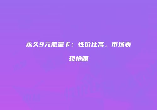 永久9元流量卡：性价比高，市场表现抢眼