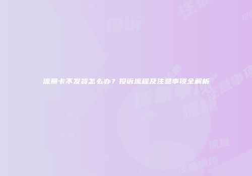 流量卡不发货怎么办？投诉流程及注意事项全解析