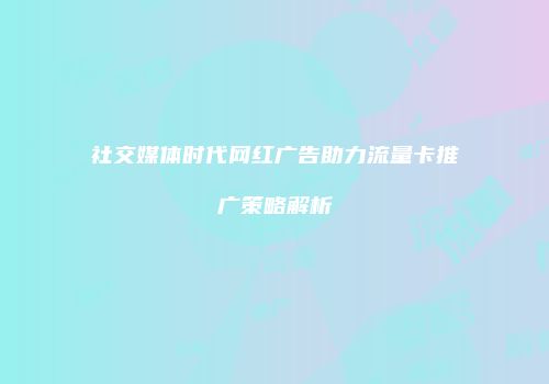 社交媒体时代网红广告助力流量卡推广策略解析