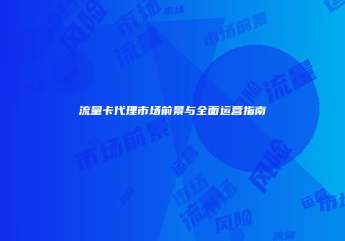 流量卡代理市场前景与全面运营指南