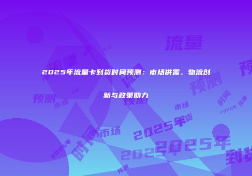 2025年流量卡到货时间预测：市场供需、物流创新与政策助力