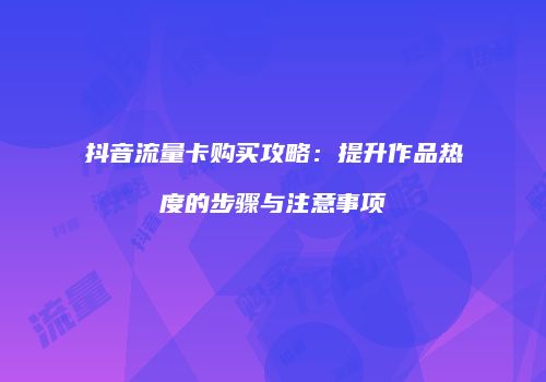 抖音流量卡购买攻略：提升作品热度的步骤与注意事项