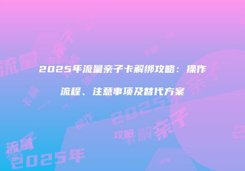 2025年流量亲子卡解绑攻略：操作流程、注意事项及替代方案