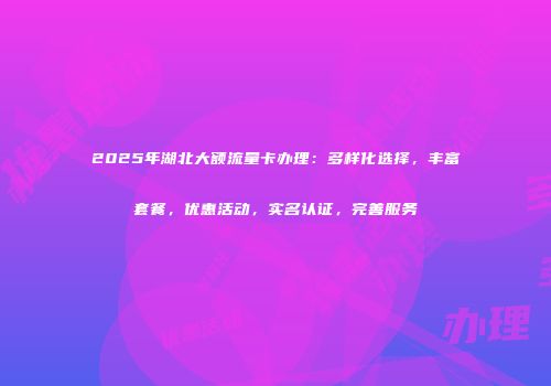 2025年湖北大额流量卡办理：多样化选择，丰富套餐，优惠活动，实名认证，完善服务