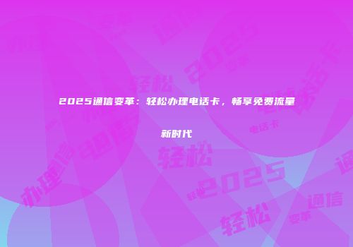 2025通信变革：轻松办理电话卡，畅享免费流量新时代